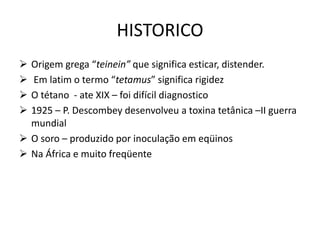 HISTORICO
 Origem grega “teinein” que significa esticar, distender.
 Em latim o termo “tetamus” significa rigidez
 O tétano - ate XIX – foi difícil diagnostico
 1925 – P. Descombey desenvolveu a toxina tetânica –II guerra
mundial
 O soro – produzido por inoculação em eqüinos
 Na África e muito freqüente
 