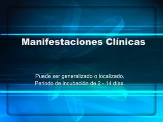 Manifestaciones Clínicas
Puede ser generalizado o localizado.
Periodo de incubación de 2 - 14 días.
 
