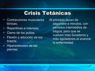 Crisis Tetánicas
• Contracciones musculares
tónicas.
• Repentinas e intensas.
• Cierre de los puños.
• Flexión y aducción de los
brazos.
• Hiperextensión de las
piernas.
Al principio duran de
segundos a minutos, con
periodos intermedios de
tregua; pero que se
vuelven mas duraderos y
mas agotadores al avanzar
la enfermedad.
 