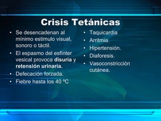 Crisis Tetánicas
• Se desencadenan al
mínimo estimulo visual,
sonoro o táctil.
• El espasmo del esfínter
vesical provoca disuria y
retensión urinaria.
• Defecación forzada.
• Fiebre hasta los 40 ºC
• Taquicardia
• Arritmia.
• Hipertensión.
• Diaforesis.
• Vasoconstricción
cutánea.
 