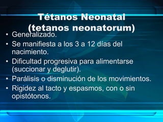 Tétanos Neonatal
(tetanos neonatorum)
• Generalizado.
• Se manifiesta a los 3 a 12 días del
nacimiento.
• Dificultad progresiva para alimentarse
(succionar y deglutir).
• Parálisis o disminución de los movimientos.
• Rigidez al tacto y espasmos, con o sin
opistótonos.
 