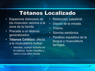Tétanos Localizado
• Espasmos dolorosos de
los músculos vecinos a la
zona de la herida.
• Precede a un tétanos
generalizados.
• Tétanos Cefálico; afecta
a la musculatura bulbar.
– Heridas, cuerpo extraño en
la cabeza, fosas nasales y
cara o una otitis media.
• Retracción palpebral.
• Desvió de la mirada.
• Trismo.
• Sonrisa sardónica.
• Parálisis espástica de la
lengua y musculatura
faríngea.
 