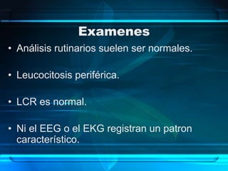 Examenes
• Análisis rutinarios suelen ser normales.
• Leucocitosis periférica.
• LCR es normal.
• Ni el EEG o el EKG registran un patron
característico.
 