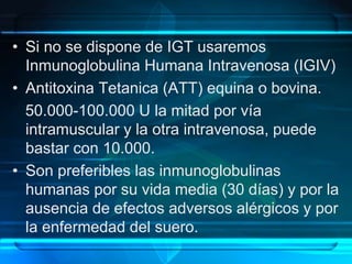 • Si no se dispone de IGT usaremos
Inmunoglobulina Humana Intravenosa (IGIV)
• Antitoxina Tetanica (ATT) equina o bovina.
50.000-100.000 U la mitad por vía
intramuscular y la otra intravenosa, puede
bastar con 10.000.
• Son preferibles las inmunoglobulinas
humanas por su vida media (30 días) y por la
ausencia de efectos adversos alérgicos y por
la enfermedad del suero.
 