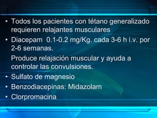• Todos los pacientes con tétano generalizado
requieren relajantes musculares
• Diacepam 0.1-0.2 mg/Kg. cada 3-6 h i.v. por
2-6 semanas.
Produce relajación muscular y ayuda a
controlar las convulsiones.
• Sulfato de magnesio
• Benzodiacepinas: Midazolam
• Clorpromacina
 