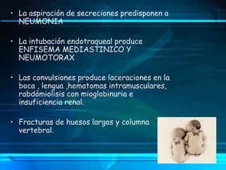• La aspiración de secreciones predisponen a
NEUMONIA
• La intubación endotraqueal produce
ENFISEMA MEDIASTINICO Y
NEUMOTORAX
• Las convulsiones produce laceraciones en la
boca , lengua ,hematomas intramusculares,
rabdómiolisis con mioglobinuria e
insuficiencia renal.
• Fracturas de huesos largos y columna
vertebral.
 