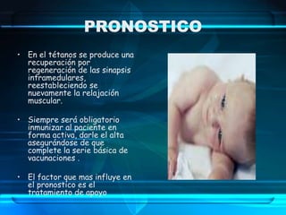 PRONOSTICO
• En el tétanos se produce una
recuperación por
regeneración de las sinapsis
intramedulares,
reestableciendo se
nuevamente la relajación
muscular.
• Siempre será obligatorio
inmunizar al paciente en
forma activa, darle el alta
asegurándose de que
complete la serie básica de
vacunaciones .
• El factor que mas influye en
el pronostico es el
tratamiento de apoyo
 