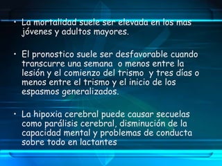 • La mortalidad suele ser elevada en los mas
jóvenes y adultos mayores.
• El pronostico suele ser desfavorable cuando
transcurre una semana o menos entre la
lesión y el comienzo del trismo y tres días o
menos entre el trismo y el inicio de los
espasmos generalizados.
• La hipoxia cerebral puede causar secuelas
como parálisis cerebral, disminución de la
capacidad mental y problemas de conducta
sobre todo en lactantes
 