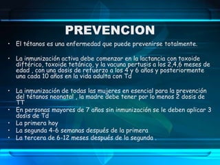 PREVENCION
• El tétanos es una enfermedad que puede prevenirse totalmente.
• La inmunización activa debe comenzar en la lactancia con toxoide
diftérico, toxoide tetánico, y la vacuna pertusis a los 2,4,6 meses de
edad , con una dosis de refuerzo a los 4 y 6 años y posteriormente
una cada 10 años en la vida adulta con Td
• La inmunización de todas las mujeres en esencial para la prevención
del tétanos neonatal , la madre debe tener por lo menos 2 dosis de
TT
• En personas mayores de 7 años sin inmunización se le deben aplicar 3
dosis de Td
• La primera hoy
• La segunda 4-6 semanas después de la primera
• La tercera de 6-12 meses después de la segunda .
 