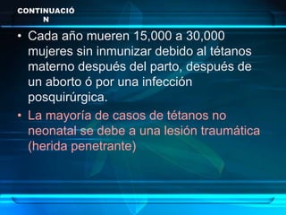 CONTINUACIÓ
N
• Cada año mueren 15,000 a 30,000
mujeres sin inmunizar debido al tétanos
materno después del parto, después de
un aborto ó por una infección
posquirúrgica.
• La mayoría de casos de tétanos no
neonatal se debe a una lesión traumática
(herida penetrante)
 