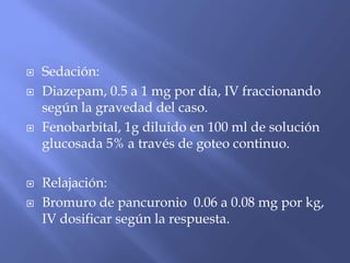  Sedación:
 Diazepam, 0.5 a 1 mg por día, IV fraccionando
según la gravedad del caso.
 Fenobarbital, 1g diluido en 100 ml de solución
glucosada 5% a través de goteo continuo.
 Relajación:
 Bromuro de pancuronio 0.06 a 0.08 mg por kg,
IV dosificar según la respuesta.
 