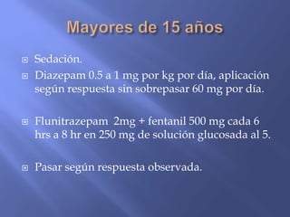  Sedación.
 Diazepam 0.5 a 1 mg por kg por día, aplicación
según respuesta sin sobrepasar 60 mg por día.
 Flunitrazepam 2mg + fentanil 500 mg cada 6
hrs a 8 hr en 250 mg de solución glucosada al 5.
 Pasar según respuesta observada.
 
