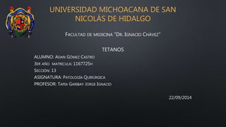 UNIVERSIDAD MICHOACANA DE SAN
NICOLÁS DE HIDALGO
FACULTAD DE MEDICINA “DR. IGNACIO CHÁVEZ”
TETANOS
ALUMNO: ADAN GÓMEZ CASTRO
3ER AÑO MATRICULA: 1167725H
SECCIÓN: 13
ASIGNATURA: PATOLOGÍA QUIRÚRGICA
PROFESOR: TAPIA GARIBAY JORGE IGNACIO
22/09/2014
 