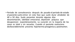 • Periodo de convalecencia: después de pasado el período de estado
el paciente suele entrar en esta fase que suele durar alrededor de
40 a 50 días. Suele presentar durante algunos días
desorientación, labilidad emocional, depresión psíquica que
desaparecen espontáneamente. La curación en la mayoría de los
casos es total y sin secuelas. Cuando el paciente evoluciona
desfavorablemente presenta hipertermia preagónica y postmorten.
 