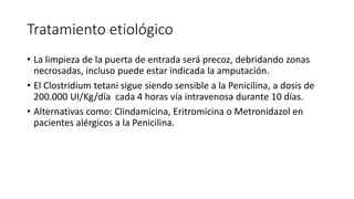 Tratamiento etiológico
• La limpieza de la puerta de entrada será precoz, debridando zonas
necrosadas, incluso puede estar indicada la amputación.
• El Clostridium tetani sigue siendo sensible a la Penicilina, a dosis de
200.000 UI/Kg/día cada 4 horas vía intravenosa durante 10 días.
• Alternativas como: Clindamicina, Eritromicina o Metronidazol en
pacientes alérgicos a la Penicilina.
 