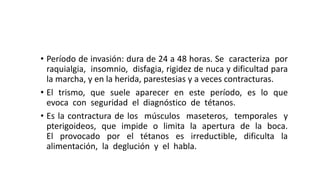 • Período de invasión: dura de 24 a 48 horas. Se caracteriza por
raquialgia, insomnio, disfagia, rigidez de nuca y dificultad para
la marcha, y en la herida, parestesias y a veces contracturas.
• El trismo, que suele aparecer en este período, es lo que
evoca con seguridad el diagnóstico de tétanos.
• Es la contractura de los músculos maseteros, temporales y
pterigoideos, que impide o limita la apertura de la boca.
El provocado por el tétanos es irreductible, dificulta la
alimentación, la deglución y el habla.
 