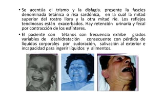 • Se acentúa el trismo y la disfagia. presente la fascies
denominada tetánica o risa sardónica, en la cual la mitad
superior del rostro llora y la otra mitad ríe. Los reflejos
tendinosos están exacerbados. Hay retención urinaria y fecal
por contracción de los esfínteres.
• El paciente con tétanos con frecuencia exhibe grados
variables de deshidratación consecuente con pérdida de
líquidos corporales por sudoración, salivación al exterior e
incapacidad para ingerir líquidos y alimentos.
 