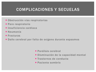  Obstrucción vías respiratorias
 Paro respiratorio
 Insuficiencia cardiaca
 Neumonía
 Fracturas
 Daño cerebral por falta de oxigeno durante espasmos
COMPLICACIONES Y SECUELAS
 Parálisis cerebral
 Disminución de la capacidad mental
 Trastornos de conducta
 Paciente sombrío
 