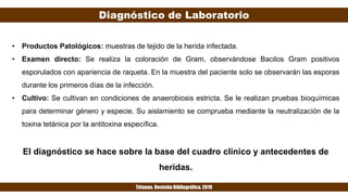 Diagnóstico de Laboratorio
Tétanos. Revisión Bibliográfica. 2019
• Productos Patológicos: muestras de tejido de la herida infectada.
• Examen directo: Se realiza la coloración de Gram, observándose Bacilos Gram positivos
esporulados con apariencia de raqueta. En la muestra del paciente solo se observarán las esporas
durante los primeros días de la infección.
• Cultivo: Se cultivan en condiciones de anaerobiosis estricta. Se le realizan pruebas bioquímicas
para determinar género y especie. Su aislamiento se comprueba mediante la neutralización de la
toxina tetánica por la antitoxina específica.
El diagnóstico se hace sobre la base del cuadro clínico y antecedentes de
heridas.
 