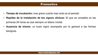 Pronostico
Tétanos. Revisión Bibliográfica. 2019
• Tiempo de incubación: mas grave cuanto mas corto es el periodo
• Rapidez de la instalación de los signos clínicos: El que se completa en las
primeras 24 horas es casi siempre un tétano mortal.
• Ausencia de trismo: un buen signo acompaña por lo general a las formas
benignas.
 