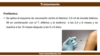 Tratamiento
Tétanos. Revisión Bibliográfica. 2019
Profiláctico:
 Se aplica el esquema de vacunación contra el tétanico: 0,5 ml de toxoide tetánico
IM en combinación con el T. diftérico y la tosferina a los 2,4 y 6 meses y se
reactiva a los 15 meses después a los 5 o 6 años.
 