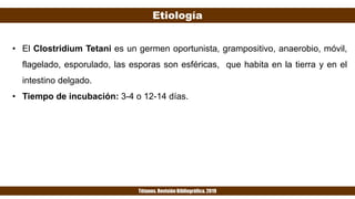 Etiología
Tétanos. Revisión Bibliográfica. 2019
• El Clostridium Tetani es un germen oportunista, grampositivo, anaerobio, móvil,
flagelado, esporulado, las esporas son esféricas, que habita en la tierra y en el
intestino delgado.
• Tiempo de incubación: 3-4 o 12-14 días.
 