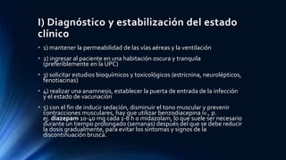 I) Diagnóstico y estabilización del estado
clínico
• 1) mantener la permeabilidad de las vías aéreas y la ventilación
• 2) ingresar al paciente en una habitación oscura y tranquila
(preferiblemente en la UPC)
• 3) solicitar estudios bioquímicos y toxicológicos (estricnina, neurolépticos,
fenotiacinas)
• 4) realizar una anamnesis, establecer la puerta de entrada de la infección
y el estado de vacunación
• 5) con el fin de inducir sedación, disminuir el tono muscular y prevenir
contracciones musculares, hay que utilizar benzodiacepina iv., p.
ej. diazepam 10-40 mg cada 1-8 h o midazolam, lo que suele ser necesario
durante un tiempo prolongado (semanas) después del que se debe reducir
la dosis gradualmente, para evitar los síntomas y signos de la
discontinuación brusca.
 