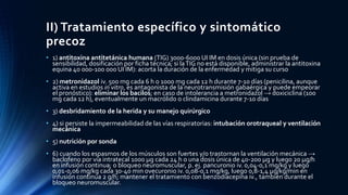 II) Tratamiento específico y sintomático
precoz
• 1) antitoxina antitetánica humana (TIG) 3000-6000 UI IM en dosis única (sin prueba de
sensibilidad, dosificación por ficha técnica; si laTIG no está disponible, administrar la antitoxina
equina 40 000-100 000 UI IM): acorta la duración de la enfermedad y mitiga su curso
• 2) metronidazol iv. 500 mg cada 6 h o 1000 mg cada 12 h durante 7-10 días (penicilina, aunque
activa en estudios in vitro, es antagonista de la neurotransmisión gabaérgica y puede empeorar
el pronóstico): eliminar los bacilos; en caso de intolerancia a metronidazol → doxiciclina (100
mg cada 12 h), eventualmente un macrólido o clindamicina durante 7-10 días
• 3) desbridamiento de la herida y su manejo quirúrgico
• 4) si persiste la impermeabilidad de las vías respiratorias: intubación orotraqueal y ventilación
mecánica
• 5) nutrición por sonda
• 6) cuando los espasmos de los músculos son fuertes y/o trastornan la ventilación mecánica →
baclofeno por vía intratecal 1000 µg cada 24 h o una dosis única de 40-200 µg y luego 20 µg/h
en infusión continua; o bloqueo neuromuscular, p. ej. pancuronio iv. 0,04-0,1 mg/kg y luego
0,01-0,06 mg/kg cada 30-40 min ovecuronio iv. 0,08-0,1 mg/kg, luego 0,8-1,4 µg/kg/min en
infusión continua 2 g/h; mantener el tratamiento con benzodiacepina iv., también durante el
bloqueo neuromuscular.
 