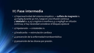 III) Fase intermedia
• 1) hiperreactividad del sistema simpático → sulfato de magnesio iv.
40 mg/kg durante 30 min, luego en una infusión continua
y labetalol iv. 0,25-1 mg/min o morfina 0,5-1 mg/kg/h en infusión
continua; si hay necesidad considerar el bloqueo epidural
• 2) hipotensión → cristaloides iv.
• 3) bradicardia → estimulación cardíaca
• 4) prevención de la enfermedad tromboembólica
• 5) prevención de las úlceras por presión.
 