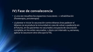 IV) Fase de convalecencia
• 1) una vez resueltos los espasmos musculares → rehabilitación
(fisioterapia, psicoterapia)
• 2) planear e iniciar la vacunación contra tétanos (tras padecer el
tétanos no se produce la inmunidad en caso de volver a padecerlo en
el futuro), en los pacientes no vacunados una pauta de vacunación
completa; en los antes vacunados: 2 dosis con intervalo >4 semanas;
aplicar la vacuna en otro sitio que laTIG.
 