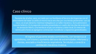 Caso clínico
Paciente de 18 años, sano, es traído por sus familiares al Servicio de Urgencias con el
antecedente de haber acudido al mismo hacía seis días por una herida penetrante -con un
clavo- en el pie derecho mientras trabajaba en un taller mecánico. Se le administró
toxoide tetánico. En la segunda consulta presentaba un cuadro de tres días de evolución
de sensación febril y una herida en el pie con eritema y dolor local. En menos de
veinticuatro horas se agregaron contracción mandibular y espasmos generalizados.
Al ingreso el paciente estaba somnoliento, con tendencia al
opistótono, con trismo y aumento del tono de extremidades inferiores y
clonías, asociado a insuficiencia respiratoria. Se intubó y conectó a
ventilación mecánica invasiva.
 