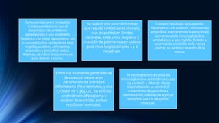 Se hospitalizó en la Unidad de
Cuidados Intensivos con el
diagnóstico de un tétanos
generalizado o una encefalitis
herpética y se inició tratamiento con
inmunoglobulina antitetánica (250
mg/día), aciclovir, ceftriaxona,
ampicilina y penicilina sódica.
Además, se indicó atracuronio en
bolo debido a trismo.
Se realizó una punción lumbar
que resultó sin bacterias al Gram,
con leucocitos en límites
normales, tinta china negativa y
reacción de polimerasa en cadena
para virus herpes simplex 1 y 2
negativas.
Con este resultado se suspendió
tratamiento con aciclovir, ceftriaxona y
ampicilina, manteniendo la penicilina y
aumentando la inmunoglobulina
antitetánica a 500 mg/día. Debido a
ausencia de secreción en la herida
plantar, no se tomó muestra de la
misma.
Entre sus exámenes generales de
laboratorio destacaron
parámetros de actividad
inflamatoria (PAI) normales, y una
CK total de 1.365 U/L. Se solicitó
un electroencefalograma y
escáner de encéfalo; ambos
resultaron normales.
Se completaron tres dosis de
inmunoglobulina antitetánica (1.250
mg en total) y al tercer día de
hospitalización se cambió el
tratamiento de penicilina a
metronidazol, además de agregar
baclofeno para la relajación
muscular.
 