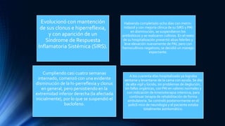 Evolucionó con mantención
de sus clonus e hiperreflexia,
y con aparición de un
Síndrome de Respuesta
Inflamatoria Sistémica (SIRS).
Habiendo completado ocho días con metro-
nidazol y con mejoría clínica de su SIRS y PAI
en disminución, se suspendieron los
antibióticos y se realizaron cultivos. En el resto
de su hospitalización presentó alzas febriles y
leve elevación nuevamente de PAI, pero con
hemocultivos negativos; se decidió un manejo
expectante.
Cumpliendo casi cuatro semanas
internado, comenzó con una evidente
disminución de la hi-perreflexia y clonus
en general, pero persistiendo en la
extremidad inferior derecha (la afectada
inicialmente), por lo que se suspendió el
baclofeno.
A los cuarenta días hospitalizado ya lograba
sentarse y levantarse de la cama con ayuda. Se dio
de alta vigil y lúcido, sin problemas de deglución,
sin fallas orgánicas, con PAI en valores normales y
con indicación de kinesioterapia intensiva, para
continuar terapia de rehabilitación de forma
ambulatoria. Se controló posteriormente en el
policlí-nico de neurología y el paciente estaba
totalmente asintomático.
 