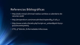 Referencias Bibliográficas
• http://web.minsal.cl/minsal-realiza-cambios-a-calendario-de-
vacunas-2016/
• http://empendium.com/manualmibe/chapter/B34.II.18.3.2
• http://www.scielo.cl/scielo.php?script=sci_arttext&pid=S0717-
92272012000400004
• CTO, 9° Edición, Enfermedades Infecciosas.
 