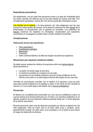 Expectativas (pronóstico)
Sin tratamiento, una de cada tres personas muere y la tasa de mortalidad para
los recién nacidos con tétanos que no ha sido tratado es incluso más alta. Con
el tratamiento apropiado, menos del 10% de los pacientes infectados muere.
Las heridas en la cabeza o la cara parecen ser más peligrosas que las que
ocurren en otras partes del cuerpo. Si la persona sobrevive la fase aguda de la
enfermedad, la recuperación por lo general es completa. Los episodios de
hipoxia (carencia de oxígeno) no corregidos, ocasionados por espasmos
musculares en la garganta, pueden llevar a daño cerebral irreversible.
Complicaciones
Obstrucción de las vías respiratorias
 Paro respiratorio
 Insuficiencia cardíaca
 Neumonía
 Fracturas
 Daño cerebral debido a la falta de oxígeno durante los espasmos
Situaciones que requieren asistencia médica
Se debe buscar asistencia médica si la persona sufre una herida abierta,
particularmente si:
 La lesión ha tenido lugar al aire libre.
 La herida ha entrado en contacto con el suelo.
 La persona no ha recibido refuerzo (vacuna) contra el tétanos en los
últimos cinco años o no está segura acerca del estado de sus vacunas.
También se recomienda consultar con el médico si la persona nunca ha sido
vacunada contra el tétanos en la adultez o niñez, si los niños no han recibido la
vacuna o si no se está seguro del estado de la vacuna antitetánica.
Prevención
El tétanos es completamente prevenible con una vacuna antitetánica activa, la
cual se piensa que brinda protección por 10 años. Los estudios realizados en el
ejército sugieren que la protección efectiva persiste hasta por 12 años después
de la última vacunación.
Muchas personas creen que las lesiones causadas por clavos oxidados son las
más peligrosas. Esto es cierto sólo si el clavo está sucio y oxidado, como
generalmente sucede. En este caso, es la suciedad y no el óxido la que ofrece
el riesgo de desarrollo de tétanos.
 