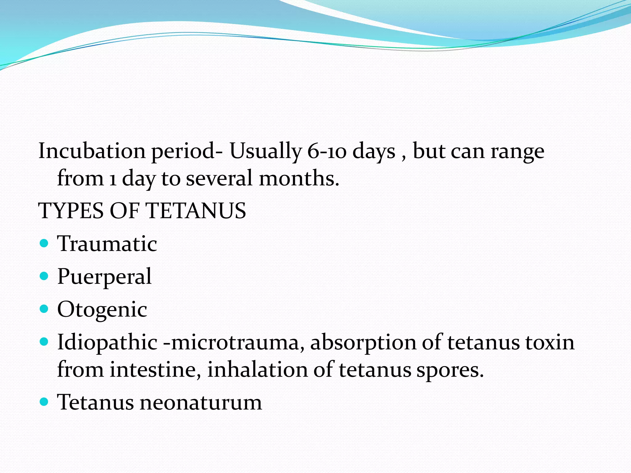 Incubation period- Usually 6-10 days , but can range from 1 day to several months.TYPES OF TETANUSTraumaticPuerperalOtogenicIdiopathic -microtrauma, absorption of tetanus toxin from intestine, inhalation of tetanus spores.Tetanus neonaturum