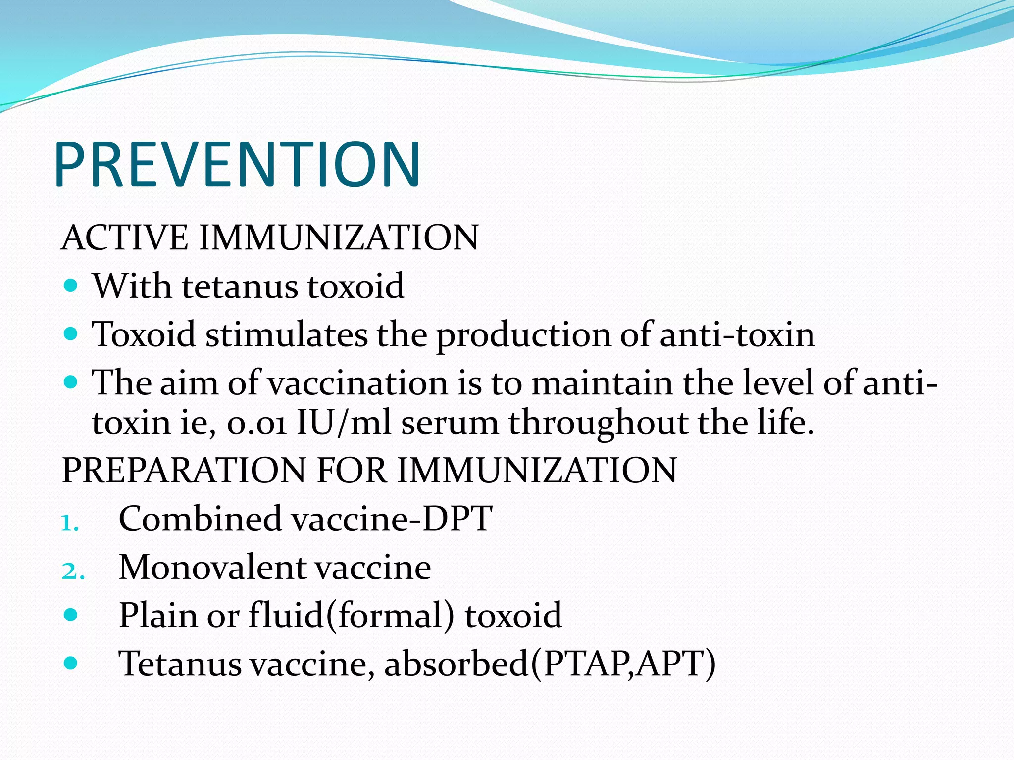 PREVENTIONACTIVE IMMUNIZATIONWith tetanus toxoidToxoid stimulates the production of anti-toxinThe aim of vaccination is to maintain the level of anti-toxin ie, 0.01 IU/ml serum throughout the life.PREPARATION FOR IMMUNIZATIONCombined vaccine-DPTMonovalent vaccinePlain or fluid(formal) toxoidTetanus vaccine, absorbed(PTAP,APT)