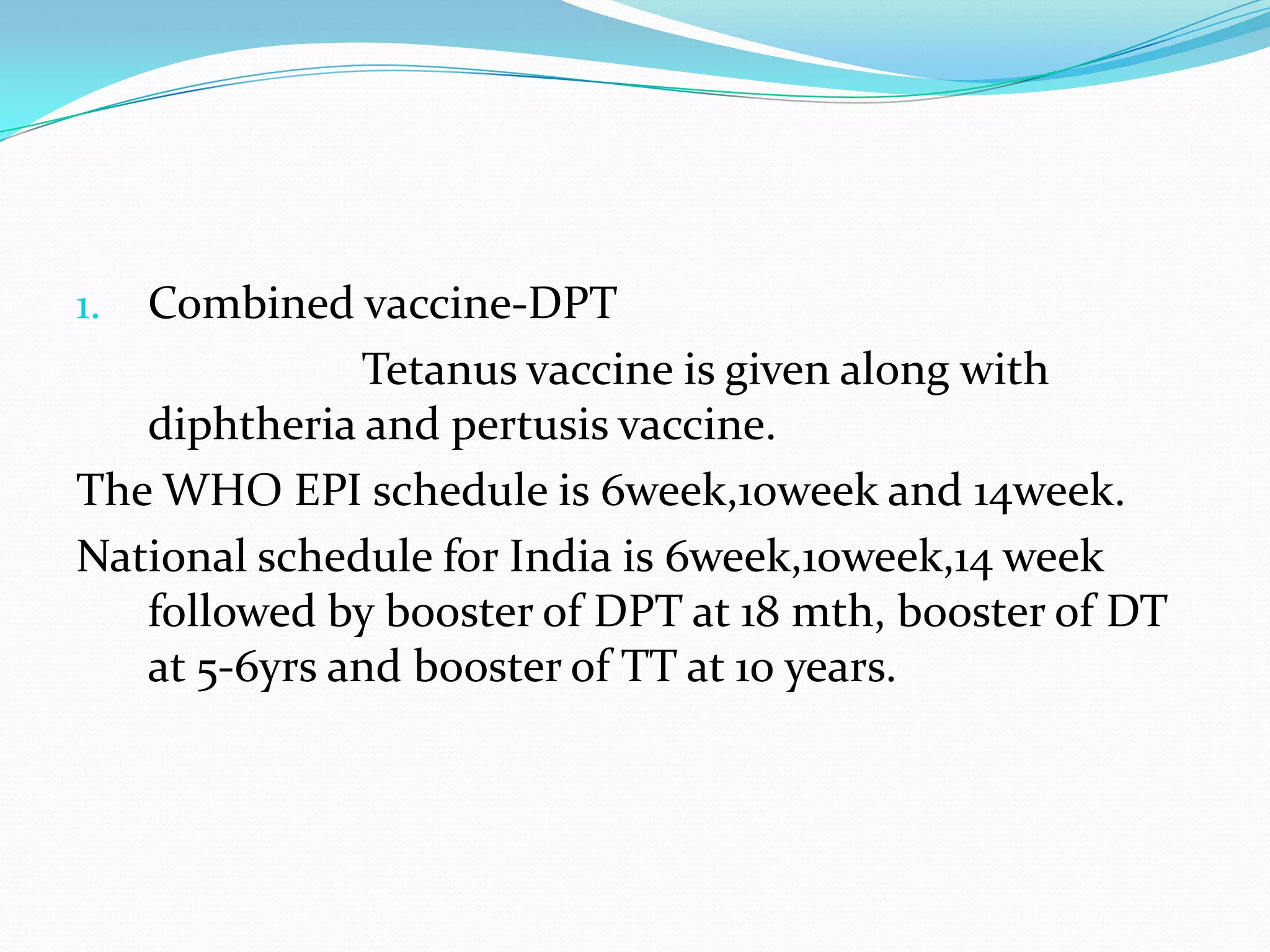 Combined vaccine-DPT                        Tetanus vaccine is given along with diphtheria and pertusis vaccine.The WHO EPI schedule is 6week,10week and 14week.National schedule for India is 6week,10week,14 week followed by booster of DPT at 18 mth, booster of DT at 5-6yrs and booster of TT at 10 years.