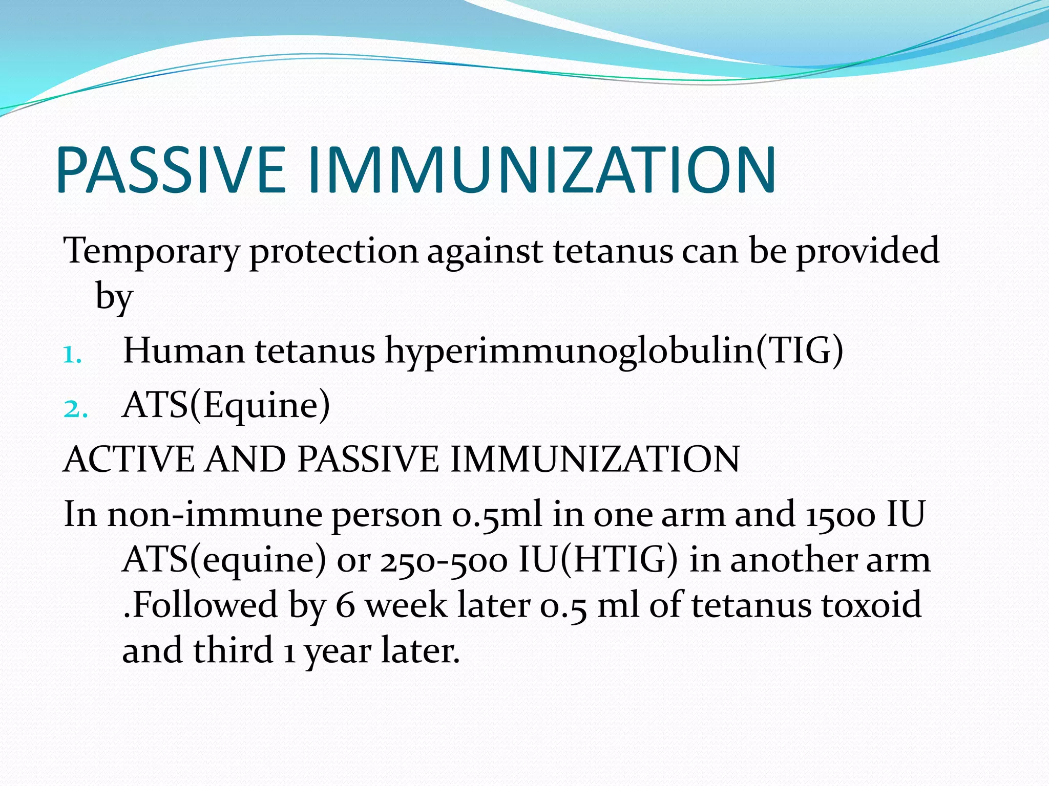 PASSIVE IMMUNIZATIONTemporary protection against tetanus can be provided byHuman tetanus hyperimmunoglobulin(TIG)ATS(Equine)ACTIVE AND PASSIVE IMMUNIZATIONIn non-immune person 0.5ml in one arm and 1500 IU ATS(equine) or 250-500 IU(HTIG) in another arm .Followed by 6 week later 0.5 ml of tetanus toxoid and third 1 year later.