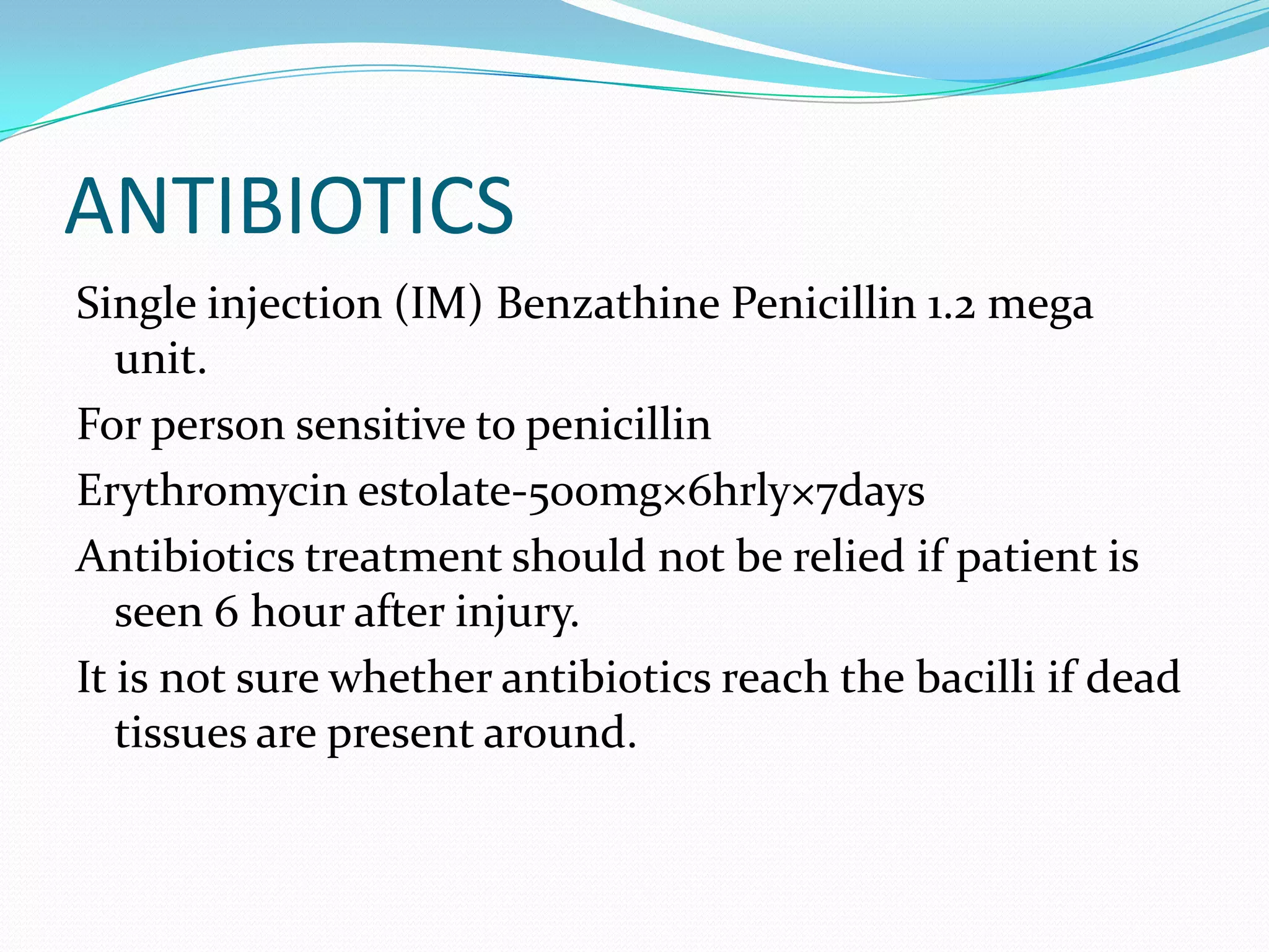 ANTIBIOTICSSingle injection (IM) Benzathine Penicillin 1.2 mega unit.For person sensitive to penicillinErythromycin estolate-500mg×6hrly×7daysAntibiotics treatment should not be relied if patient is seen 6 hour after injury.It is not sure whether antibiotics reach the bacilli if dead tissues are present around.