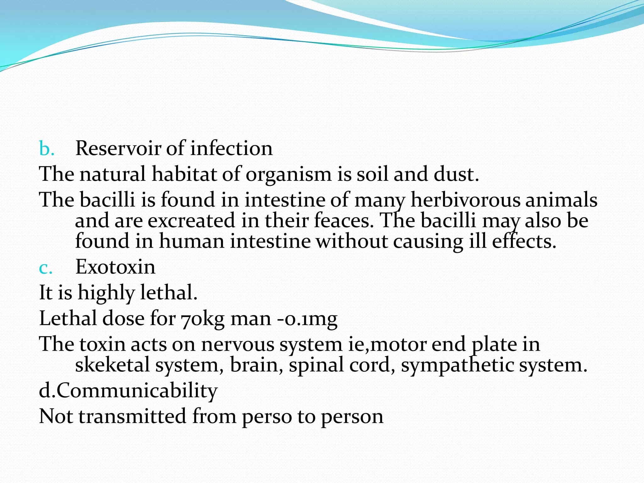 Reservoir of infectionThe natural habitat of organism is soil and dust.The bacilli is found in intestine of many herbivorous animals and are excreated in their feaces. The bacilli may also be found in human intestine without causing ill effects.ExotoxinIt is highly lethal.Lethal dose for 70kg man -0.1mgThe toxin acts on nervous system ie,motor end plate in skeketal system, brain, spinal cord, sympathetic system.d.CommunicabilityNot transmitted from perso to person  