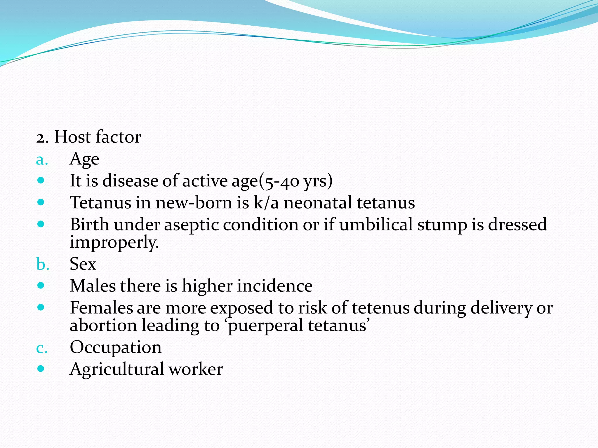 2. Host factor AgeIt is disease of active age(5-40 yrs)Tetanus in new-born is k/a neonatal tetanusBirth under aseptic condition or if umbilical stump is dressed improperly.SexMales there is higher incidenceFemales are more exposed to risk of tetenus during delivery or abortion leading to ‘puerperal tetanus’OccupationAgricultural worker 