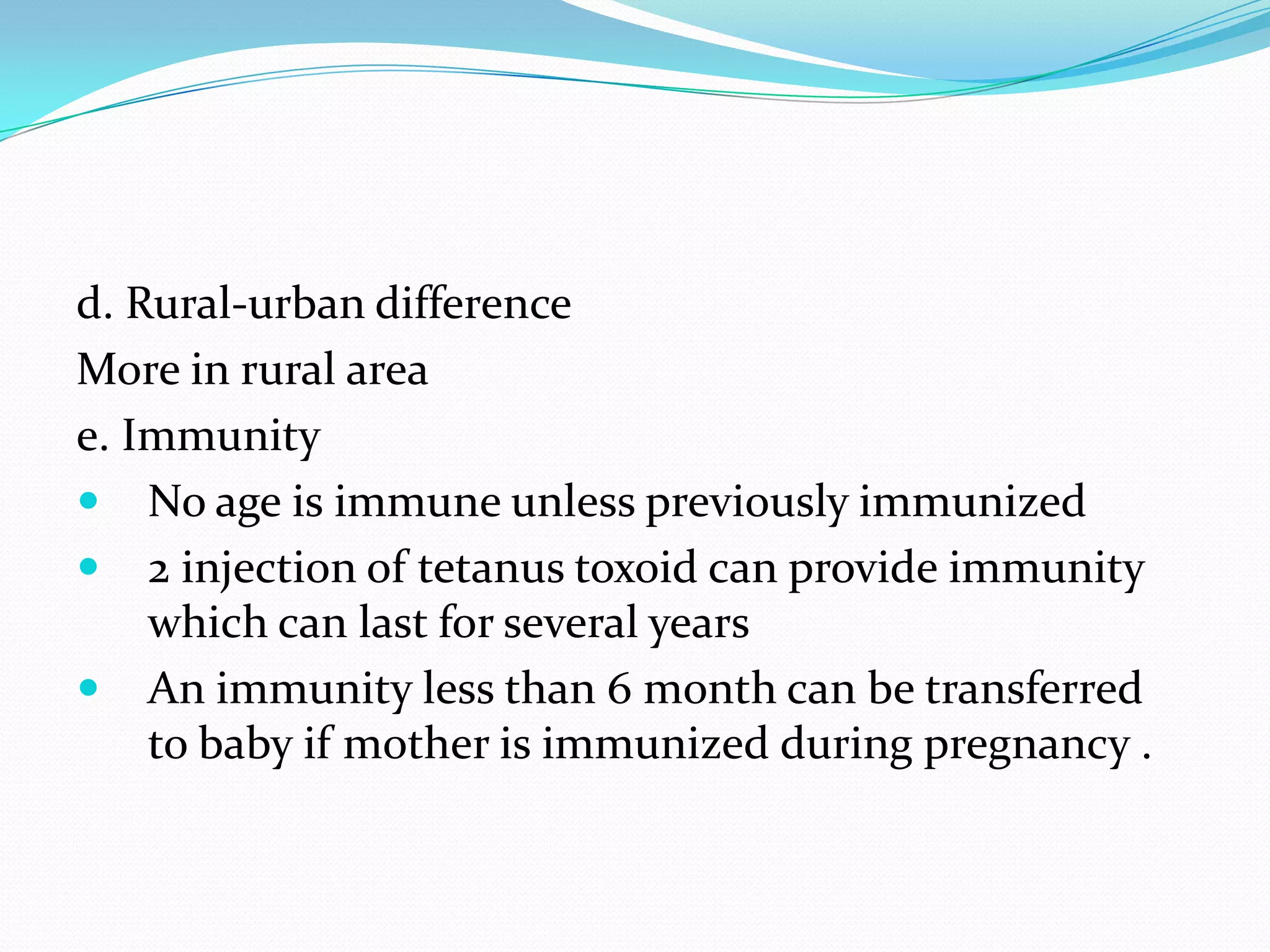 d. Rural-urban differenceMore in rural areae. ImmunityNo age is immune unless previously immunized2 injection of tetanus toxoid can provide immunity which can last for several yearsAn immunity less than 6 month can be transferred to baby if mother is immunized during pregnancy . 