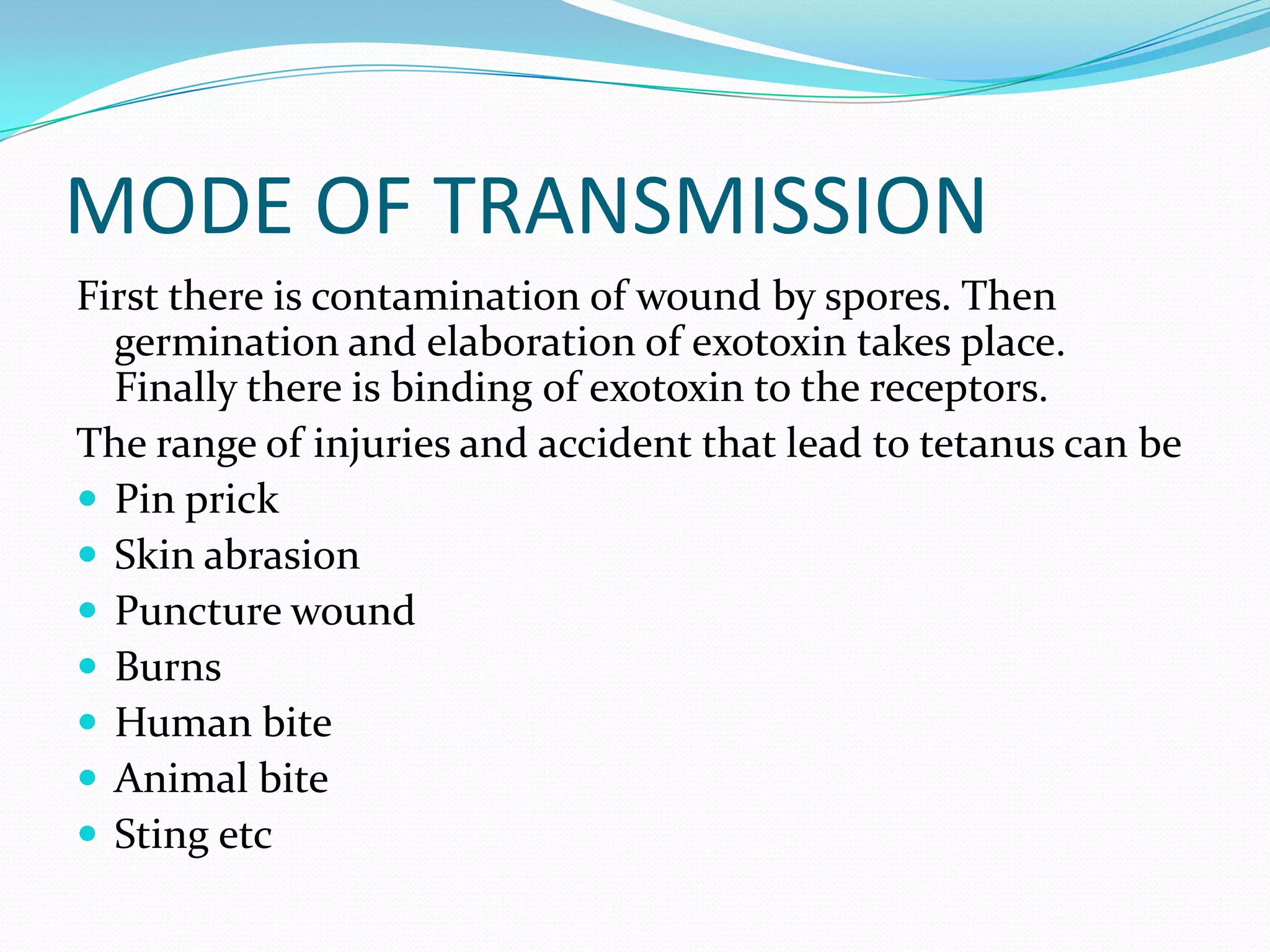 MODE OF TRANSMISSIONFirst there is contamination of wound by spores. Then germination and elaboration of exotoxin takes place. Finally there is binding of exotoxin to the receptors.The range of injuries and accident that lead to tetanus can bePin prickSkin abrasionPuncture woundBurnsHuman biteAnimal bite Sting etc