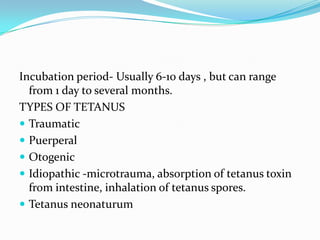 Incubation period- Usually 6-10 days , but can range from 1 day to several months.TYPES OF TETANUSTraumaticPuerperalOtogenicIdiopathic -microtrauma, absorption of tetanus toxin from intestine, inhalation of tetanus spores.Tetanus neonaturum