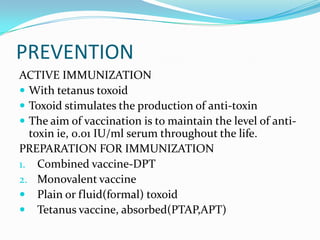 PREVENTIONACTIVE IMMUNIZATIONWith tetanus toxoidToxoid stimulates the production of anti-toxinThe aim of vaccination is to maintain the level of anti-toxin ie, 0.01 IU/ml serum throughout the life.PREPARATION FOR IMMUNIZATIONCombined vaccine-DPTMonovalent vaccinePlain or fluid(formal) toxoidTetanus vaccine, absorbed(PTAP,APT)
