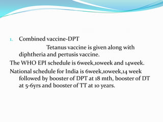 Combined vaccine-DPT                        Tetanus vaccine is given along with diphtheria and pertusis vaccine.The WHO EPI schedule is 6week,10week and 14week.National schedule for India is 6week,10week,14 week followed by booster of DPT at 18 mth, booster of DT at 5-6yrs and booster of TT at 10 years.