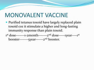 MONOVALENT VACCINEPurified tetanus toxoid have largely replaced plain toxoid coz it stimulate a higher and long-lasting immunity response than plain toxoid.1st dose-------1-2month-------2nd dose-----1year----1st booster-------5year------2nd booster.
