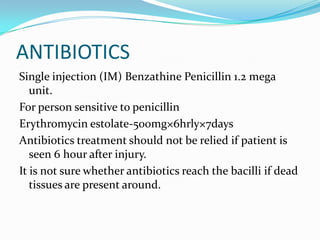 ANTIBIOTICSSingle injection (IM) Benzathine Penicillin 1.2 mega unit.For person sensitive to penicillinErythromycin estolate-500mg×6hrly×7daysAntibiotics treatment should not be relied if patient is seen 6 hour after injury.It is not sure whether antibiotics reach the bacilli if dead tissues are present around.