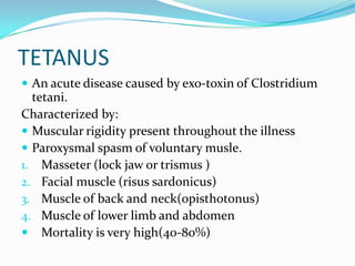 TETANUSAn acute disease caused by exo-toxin of Clostridium tetani.Characterized by:Muscular rigidity present throughout the illnessParoxysmal spasm of voluntary musle.Masseter (lock jaw or trismus )Facial muscle (risussardonicus)Muscle of back and neck(opisthotonus)Muscle of lower limb and abdomenMortality is very high(40-80%)
